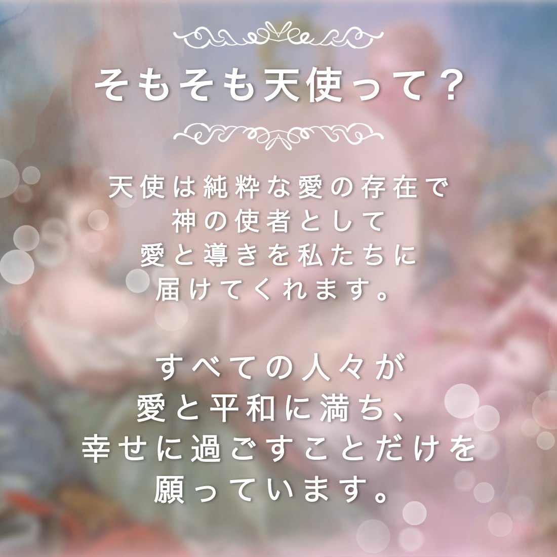 そもそも天使って？天使は純粋な愛の存在で神の使者として愛と導きを私たちに届けてくれます。すべての人々が
愛と平和に満ち、幸せに過ごすことだけを願っています。