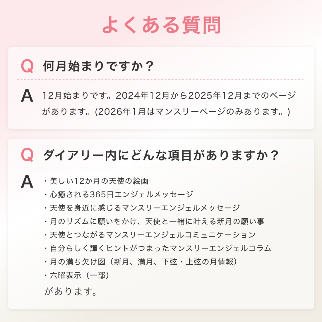 よくある質問 何月始まりですか？12月始まりです。2024年12月から2025年12月までのページがあります。(2026年1月はマンスリーページのみあります。) ダイアリー内にどんな項目がありますか？・美しい12か月の天使の絵画・心癒される365日エンジェルメッセージ・天使を身近に感じるマンスリーエンジェルメッセージ・月のリズムに願いをかけ、天使と一緒に叶える新月の願い事・天使とつながるマンスリーエンジェルコミュニケーション・自分らしく輝くヒントがつまったマンスリーエンジェルコラム・月の満ち欠け図（新月、満月、下弦・上弦の月情報）・六曜表示（一部） があります。