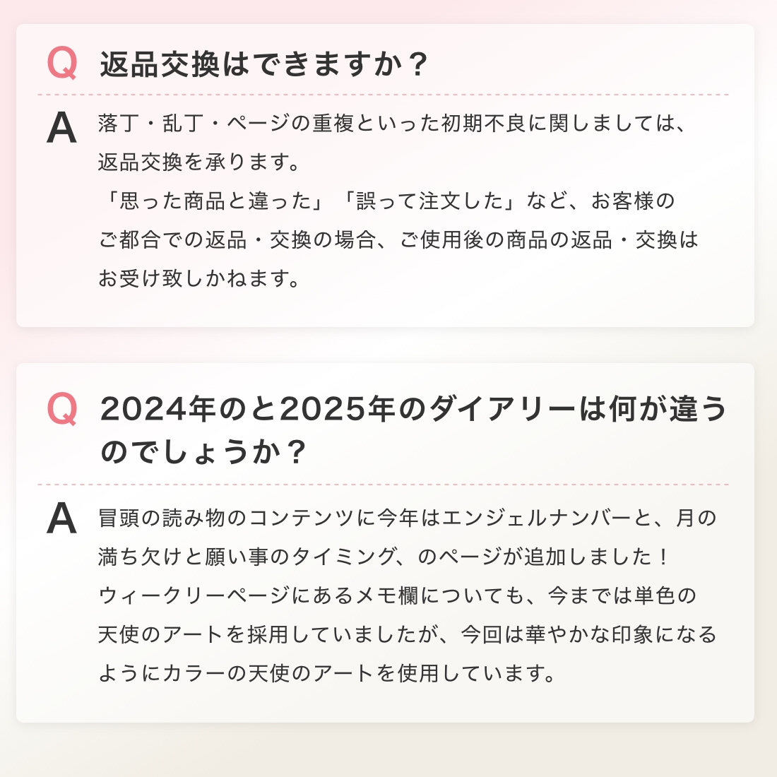 返品交換はできますか？落丁・乱丁・ページの重複といった初期不良に関しましては、返品交換を承ります。「思った商品と違った」「誤って注文した」など、お客様のご都合での返品・交換の場合、ご使用後の商品の返品・交換は
お受け致しかねます。 2024年のと2025年のダイアリーは何が違うのでしょうか？冒頭の読み物のコンテンツに今年はエンジェルナンバーと、月の満ち欠けと願い事のタイミング、のページが追加しました！ウィークリーページにあるメモ欄についても、今までは単色の天使のアートを採用していましたが、今回は華やかな印象になるようにカラーの天使のアートを使用しています。