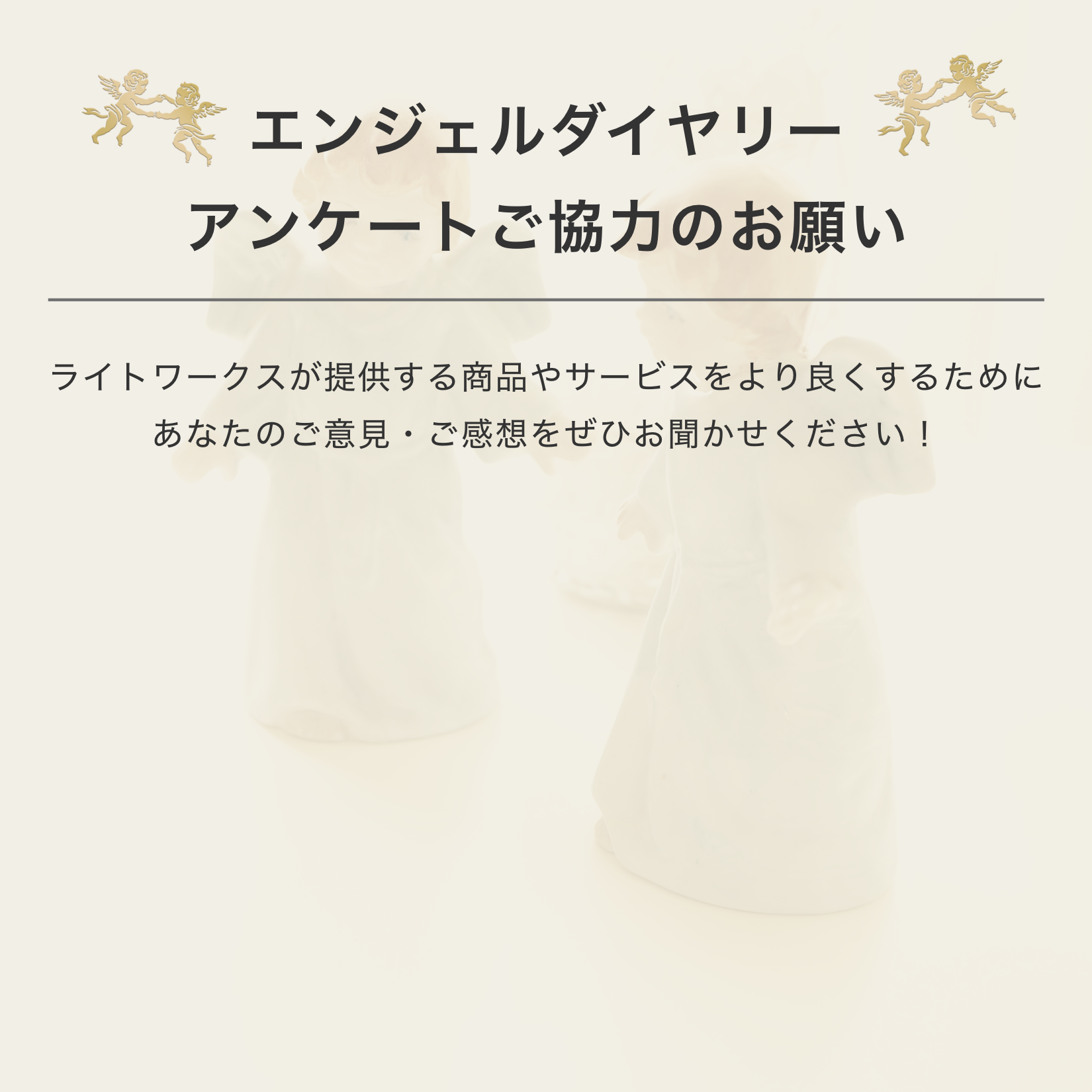 エンジェルダイアリーアンケートご協力のお願いライトワークスが提供する商品やサービスをより良くするためにあなたのご意見・ご感想をぜひお聞かせください！